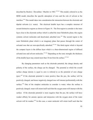 described by Bockris / Devanthan / Mueller in 1963.135,141
This model, referred to as the
BDM model, describes the specific adsorption of ions and the role of solvent at the
interface.141
This model takes into consideration the interaction between the electrode and
dipolar solvents (i.e. water). The electrical double layer has a complex structure of
several distinctive regions as shown in Figure 18. The first region to consider is the inner
layer close to the electrode surface which is called the inner Helmholtz plane; this region
contains solvent molecules and desolvated, adsorbed ions.141
The second region is the
outer Helmholtz plane which is an imaginary plane that passes through the center of
solvated ions that are non-specifically adsorbed.137,141
The third region which is beyond
the compact layers is the diffuse layer which is a three-dimensional region of diffused
solvated ions and solvent molecules.137,141
Depending on the ionic strength, the thickness
of the double layer may extend more than 10 nm from the surface.137,141
By changing parameters such as the electrode potential, the charge density and
polarity of the surface, the charge can be changed. The potential at which the overall
surface charge density is equal to zero is referred to as the potential of zero charge
(pzc).142
If the electrode potential is more positive than the pzc, the surface will be
positively charged, and hence negatively charged ions will interact preferentially with the
surface.142
One of the simplest molecules to consider is water; when the surface is
positively charged, water will orient itself such that the oxygen atom will interact with the
surface. If the electrode potential is more negative than the pzc, the surface will have
weaker affinity for anionic species and interaction with the oxygen atom of the water
solvent will be weaker.142
In this case, a water molecule will orient itself such that the
61
 