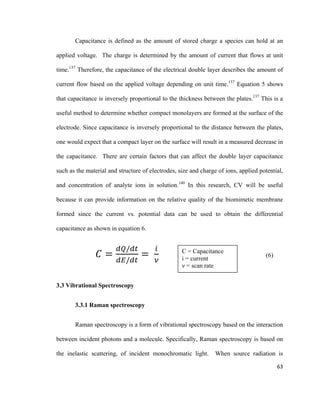 Capacitance is defined as the amount of stored charge a species can hold at an
applied voltage. The charge is determined by the amount of current that flows at unit
time.137
Therefore, the capacitance of the electrical double layer describes the amount of
current flow based on the applied voltage depending on unit time.137
Equation 5 shows
that capacitance is inversely proportional to the thickness between the plates.137
This is a
useful method to determine whether compact monolayers are formed at the surface of the
electrode. Since capacitance is inversely proportional to the distance between the plates,
one would expect that a compact layer on the surface will result in a measured decrease in
the capacitance. There are certain factors that can affect the double layer capacitance
such as the material and structure of electrodes, size and charge of ions, applied potential,
and concentration of analyte ions in solution.140
In this research, CV will be useful
because it can provide information on the relative quality of the biomimetic membrane
formed since the current vs. potential data can be used to obtain the differential
capacitance as shown in equation 6.
𝐶𝐶 =
𝑑𝑑𝑑𝑑/𝑑𝑑𝑑𝑑
𝑑𝑑𝑑𝑑/𝑑𝑑𝑑𝑑
=
𝑖𝑖
𝜈𝜈
(6)
3.3 Vibrational Spectroscopy
3.3.1 Raman spectroscopy
Raman spectroscopy is a form of vibrational spectroscopy based on the interaction
between incident photons and a molecule. Specifically, Raman spectroscopy is based on
the inelastic scattering, of incident monochromatic light. When source radiation is
C = Capacitance
i = current
ν = scan rate
63
 