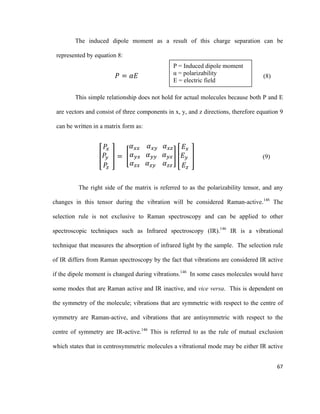 The induced dipole moment as a result of this charge separation can be
represented by equation 8:
𝑃𝑃 = 𝛼𝛼𝛼𝛼 (8)
This simple relationship does not hold for actual molecules because both P and E
are vectors and consist of three components in x, y, and z directions, therefore equation 9
can be written in a matrix form as:
�
𝑃𝑃𝑥𝑥
𝑃𝑃𝑦𝑦
𝑃𝑃𝑧𝑧
� = �
𝛼𝛼𝑥𝑥𝑥𝑥 𝛼𝛼𝑥𝑥𝑥𝑥 𝛼𝛼𝑥𝑥𝑥𝑥
𝛼𝛼𝑦𝑦𝑦𝑦 𝛼𝛼𝑦𝑦𝑦𝑦 𝛼𝛼𝑦𝑦𝑦𝑦
𝛼𝛼𝑧𝑧𝑧𝑧 𝛼𝛼𝑧𝑧𝑧𝑧 𝛼𝛼𝑧𝑧𝑧𝑧
� �
𝐸𝐸𝑥𝑥
𝐸𝐸𝑦𝑦
𝐸𝐸𝑧𝑧
� (9)
The right side of the matrix is referred to as the polarizability tensor, and any
changes in this tensor during the vibration will be considered Raman-active.146
The
selection rule is not exclusive to Raman spectroscopy and can be applied to other
spectroscopic techniques such as Infrared spectroscopy (IR).146
IR is a vibrational
technique that measures the absorption of infrared light by the sample. The selection rule
of IR differs from Raman spectroscopy by the fact that vibrations are considered IR active
if the dipole moment is changed during vibrations.146
In some cases molecules would have
some modes that are Raman active and IR inactive, and vice versa. This is dependent on
the symmetry of the molecule; vibrations that are symmetric with respect to the centre of
symmetry are Raman-active, and vibrations that are antisymmetric with respect to the
centre of symmetry are IR-active.146
This is referred to as the rule of mutual exclusion
which states that in centrosymmetric molecules a vibrational mode may be either IR active
P = Induced dipole moment
α = polarizability
E = electric field
67
 