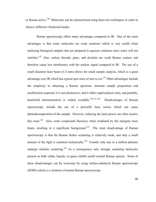 or Raman active.146
Molecules can be characterized using these two techniques in order to
observe different vibrational modes.
Raman spectroscopy offers many advantages compared to IR. One of the main
advantages is that water molecules are weak scatterers which is very useful when
analysing biological samples that are prepared in aqueous solutions since water will not
interfere.147
Also, carbon dioxide, glass, and alcohols are weak Raman scatters and
therefore cause less interference with the analyte signal compared to IR. The use of a
small diameter laser beam (1-2 mm) allows for small sample analysis, which is a great
advantage over IR which has typical spot sizes of mm to cm.147
Other advantages include
the simplicity in obtaining a Raman spectrum, minimal sample preparation and
modification required, it is non-destructive, and it offers rapid analysis time, and portable,
hand-held instrumentation is widely available.144,147,148
Disadvantages of Raman
spectroscopy include the use of a powerful laser source which can cause
photodecomposition of the sample. However, reducing the laser power can often resolve
this issue.146
Also, some compounds fluoresce when irradiated by the energetic laser
beam, resulting in a significant background.143
The main disadvantage of Raman
spectroscopy is that the Raman Stokes scattering is relatively weak, and only a small
amount of the light is scattered inelastically.149
Usually only one in a million photons
undergo inelastic scattering.149
As a consequence only strongly scattering molecules
present as bulk solids, liquids, or gases exhibit useful normal Raman spectra. Some of
these disadvantages can be overcome by using surface-enhanced Raman spectroscopy
(SERS) which is a variation of normal Raman spectroscopy.
68
 