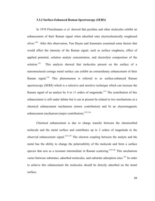 3.3.2 Surface-Enhanced Raman Spectroscopy (SERS)
In 1974 Fleischmann et al. showed that pyridine and other molecules exhibit an
enhancement of their Raman signal when adsorbed onto electrochemically roughened
silver.150
After this observation, Van Duyne and Jeanmaire examined some factors that
would affect the intensity of the Raman signal, such as surface roughness, effect of
applied potential, solution analyte concentration, and electrolyte composition of the
solution.151
This analysis showed that molecules present on the surface of a
nanostructured coinage metal surface can exhibit an extraordinary enhancement of their
Raman signal.152
This phenomenon is referred to as surface-enhanced Raman
spectroscopy (SERS) which is a selective and sensitive technique which can increase the
Raman signal of an analyte by 4 to 11 orders of magnitude.153
The contribution of this
enhancement is still under debate but it can at present be related to two mechanisms a) a
chemical enhancement mechanism (minor contribution) and b) an electromagnetic
enhancement mechanism (major contribution).153,154
Chemical enhancement is due to charge transfer between the chemisorbed
molecule and the metal surface and contributes up to 2 orders of magnitude to the
observed enhancement signal.153-155
The electron coupling between the analyte and the
metal has the ability to change the polarizability of the molecule and form a surface
species that acts as a resonant intermediate in Raman scattering.155,156
This mechanism
varies between substrates, adsorbed molecules, and substrate adsorption sites.153
In order
to achieve this enhancement the molecules should be directly adsorbed on the metal
surface.
69
 