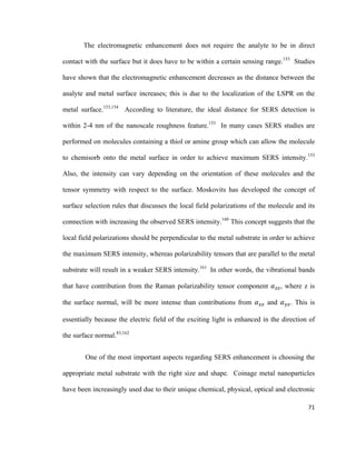 The electromagnetic enhancement does not require the analyte to be in direct
contact with the surface but it does have to be within a certain sensing range.153
Studies
have shown that the electromagnetic enhancement decreases as the distance between the
analyte and metal surface increases; this is due to the localization of the LSPR on the
metal surface.153,154
According to literature, the ideal distance for SERS detection is
within 2-4 nm of the nanoscale roughness feature.153
In many cases SERS studies are
performed on molecules containing a thiol or amine group which can allow the molecule
to chemisorb onto the metal surface in order to achieve maximum SERS intensity.153
Also, the intensity can vary depending on the orientation of these molecules and the
tensor symmetry with respect to the surface. Moskovits has developed the concept of
surface selection rules that discusses the local field polarizations of the molecule and its
connection with increasing the observed SERS intensity.160
This concept suggests that the
local field polarizations should be perpendicular to the metal substrate in order to achieve
the maximum SERS intensity, whereas polarizability tensors that are parallel to the metal
substrate will result in a weaker SERS intensity.161
In other words, the vibrational bands
that have contribution from the Raman polarizability tensor component 𝛼𝛼𝑧𝑧𝑧𝑧, where z is
the surface normal, will be more intense than contributions from 𝛼𝛼𝑥𝑥𝑥𝑥 and 𝛼𝛼𝑦𝑦𝑦𝑦. This is
essentially because the electric field of the exciting light is enhanced in the direction of
the surface normal.83,162
One of the most important aspects regarding SERS enhancement is choosing the
appropriate metal substrate with the right size and shape. Coinage metal nanoparticles
have been increasingly used due to their unique chemical, physical, optical and electronic
71
 
