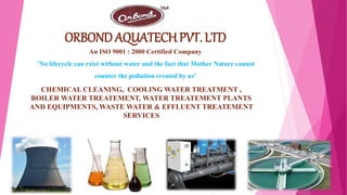 ORBOND AQUATECH PVT. LTD
An ISO 9001 : 2000 Certified Company
'No lifecycle can exist without water and the fact that Mother Nature cannot
counter the pollution created by us'
CHEMICAL CLEANING, COOLING WATER TREATMENT ,
BOILER WATER TREATEMENT, WATER TREATEMENT PLANTS
AND EQUIPMENTS, WASTE WATER & EFFLUENT TREATEMENT
SERVICES
 