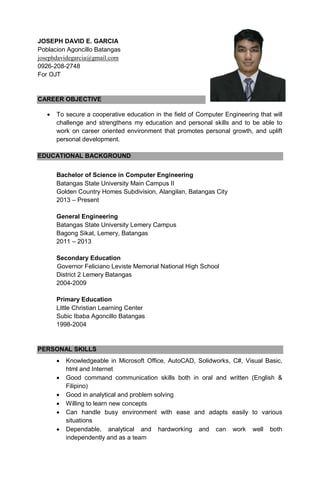 JOSEPH DAVID E. GARCIA
Poblacion Agoncillo Batangas
josephdavidegarcia@gmail.com
0926-208-2748
For OJT
CAREER OBJECTIVE
 To secure a cooperative education in the field of Computer Engineering that will
challenge and strengthens my education and personal skills and to be able to
work on career oriented environment that promotes personal growth, and uplift
personal development.
EDUCATIONAL BACKGROUND
Bachelor of Science in Computer Engineering
Batangas State University Main Campus II
Golden Country Homes Subdivision, Alangilan, Batangas City
2013 – Present
General Engineering
Batangas State University Lemery Campus
Bagong Sikat, Lemery, Batangas
2011 – 2013
Secondary Education
Governor Feliciano Leviste Memorial National High School
District 2 Lemery Batangas
2004-2009
Primary Education
Little Christian Learning Center
Subic Ibaba Agoncillo Batangas
1998-2004
PERSONAL SKILLS
 Knowledgeable in Microsoft Office, AutoCAD, Solidworks, C#, Visual Basic,
html and Internet
 Good command communication skills both in oral and written (English &
Filipino)
 Good in analytical and problem solving
 Willing to learn new concepts
 Can handle busy environment with ease and adapts easily to various
situations
 Dependable, analytical and hardworking and can work well both
independently and as a team
 