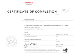 CERTIFICATE OF COMPLETION
INSTRUCTOR NAME
HAS SUCCESSFULLY COMPLETED
COURSE NAME AND COURSE TYPE
DATEORACLE UNIVERSITY TRAINING CENTER
JOHN HALL
SENIOR VICE PRESIDENT, ORACLE CORPORATION
JOHN HALL
SENIOR VICE PRESIDENT, ORACLE CORPORATION
CPE CREDITS*FIELD OF STUDY
!"#$%&&'()%#&*$+,-.$-.*$/-%#)%()/$'0$-.*$1%-,'#%2$3*4,/-(5$'0$678$9:'#/'(/;$678$&(*),-/$.%<*$=**#$4(%#-*)$=%/*)$'#$%$>?@A,#B-*$.'B(C
1%-,'#%2$3*4,/-(5$1BA=*(D$E?FGH?C$I(%&2*$6'(:'(%-,'#;$>??$I(%&2*$7%(J+%5;$3*)+'')$9.'(*/;$6K$LM?G>C$I(%&2*$N#,<*(/,-5$KA*(,&%/$,/$(*4,/-*(*)$+,-.$
-.*$1%-,'#%2$K//'&,%-,'#$'0$9-%-*$O'%()/$'0$K&&'B#-%#&5$P1K9OKQ$%/$%$/:'#/'($'0$&'#-,#B,#4$:('0*//,'#%2$*)B&%-,'#$'#$-.*$1%-,'#%2$3*4,/-(5$'0$678$
9:'#/'(/C$9-%-*$='%()/$'0$%&&'B#-%#&5$.%<*$!"#%2$%B-.'(,-5$'#$-.*$%&&*:-%#&*$'0$,#),<,)B%2$&'B(/*/$0'($678$&(*),-C$6'A:2%,#-/$(*4%(),#4$(*4,/-*(*)$
/:'#/'(/$A%5$=*$%))(*//*)$-'$-.*$1%-,'#%2$3*4,/-(5$'0$678$9:'#/'(/C$E>?$R'B(-.$K<*#B*$1'(-.;$1%/.<,22*;$S1$TFUEL@UMEFC$ V*=/,-*D$+++C#%/=%C'(4C
Roberta Pereira
R12ฺx Oracle E-Business Suite Essentials for Implementers Ed 1 (LS) PRV
Instructor Led Training - Group Live
null null
null, null null
Specialized Knowledge and Applications 21
18 Nov, 2014 - 20 Nov, 2014
MARTIN, LUISA
 