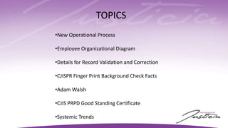 TOPICS
•New Operational Process
•Employee Organizational Diagram
•Details for Record Validation and Correction
•CJISPR Finger Print Background Check Facts
•Adam Walsh
•CJIS PRPD Good Standing Certificate
•Systemic Trends
 