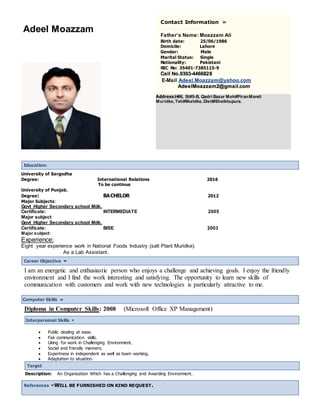 Adeel Moazzam
Contact Information »
Father’s Name: Moazzam Ali
Birth date: 25/06/1986
Domicile: Lahore
Gender: Male
Marital Status: Single
Nationality: Pakistani
NIC No: 35401-7385115-9
CCeellll NNoo..00330033--44446666882288
E-Mail Adeel.Moazzam@yahoo.com
AAddeeeellMMooaazzzzaamm22@@ggmmaaiill..ccoomm
Address:H#6, St#5-B, Qadri Bazar Moh#PiranMandi
Muridke, Teh#Muridke, Distt#Sheikhupura.
Education:
University of Sargodha
Degree: International Relations 2016
To be continue
University of Punjab.
Degree: BACHELOR 2012
Major Subjects:
Govt Higher Secondary school Mdk.
Certificate: INTERMEDIATE 2005
Major subject:
Govt Higher Secondary school Mdk.
Certificate: BISE 2003
Major subject:
Experience:
Eight year experience work in National Foods Industry (salt Plant Muridke).
As a Lab Assistant.
Career Objective
I am an energetic and enthusiastic person who enjoys a challenge and achieving goals. I enjoy the friendly
environment and I find the work interesting and satisfying. The opportunity to learn new skills of
communication with customers and work with new technologies is particularly attractive to me.
Computer Skills
Diploma in Computer Skills: 2008 (Microsoft Office XP Management)
Interpersonal Skills
 Public dealing at ease.
 Fair communication skills.
 Liking for work in Challenging Environment.
 Social and friendly manners.
 Expertness in independent as well as team working.
 Adaptation to situation.
Target
Description: An Organization Which has a Challenging and Awarding Environment.
References WILL BE FURNISHED ON KIND REQUEST.
 