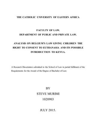 THE CATHOLIC UNIVERSITY OF EASTERN AFRICA
FACULTY OF LAW.
DEPARTMENT OF PUBLIC AND PRIVATE LAW.
ANALYSIS ON BELGIUM’S LAW GIVING CHILDREN THE
RIGHT TO CONSENT TO EUTHANASIA AND ITS POSSIBLE
INTRODUCTION TO KENYA.
A Research Dissertation submitted to the School of Law in partial fulfilment of the
Requirements for the Award of the Degree of Bachelor of Law.
BY
STEVE MURIMI
1020903
JULY 2015.
 