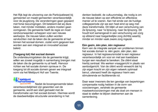 11
Het Rijk legt de uitvoering van de Participatiewet bij
gemeenten en maakt gemeenten verantwoordelijk
voor de jeugdzorg. De veranderingen gaan gepaard
met forse bezuinigingen. Dit betekent dat wij deze
taken, met minder middelen, anders moeten gaan
vormgeven. De gemeente heeft de regie en moet
randvoorwaarden scheppen voor een nieuwe
werkwijze. De nieuwe taken zullen worden
vervlochten met de taken die de gemeente al had
binnen het sociaal domein, zodat vorm gegeven kan
worden aan een integraal en innovatief sociaal
beleid.
(Toegang tot) Het sociaal domein
De ondersteuningstaken die de gemeente krijgt,
willen we zoveel mogelijk in samenhang brengen met
de taken die de gemeente nu al heeft. Hiervoor
richten we het sociale domein opnieuw in. De
toegang tot dit sociale domein geven we integraal
vorm via het Meldpunt Hof van Twente.
Nadat de bovengenoemde taken
verantwoordelijkheid zijn geworden van de
gemeente, wordt een start gemaakt met de
transformatie van het sociaal domein. Hiermee wordt
de daadwerkelijke structurele verandering in het
denken bedoeld, de cultuuromslag, die nodig is om
de nieuwe taken op een efficiënte en effectieve
manier uit te voeren. Aan het einde van de huidige
collegeperiode zijn we een heel eind op weg met
deze transformatie. Dit blijkt uit een verschuiving van
2e lijnszorg, naar 1e lijnszorg, naar 0e lijnszorg. Dit
houdt kort samengevat in een verschuiving van zorg
op afstand naar toegankelijke zorg dichtbij waarbij
minder en minder vaak zware zorg ingezet.
Eén gezin, één plan, één regisseur
Kern van de integrale aanpak van problemen binnen
het sociale domein is: één gezin, één plan, één
regisseur. In het regisseursmodel is een regisseur
verantwoordelijk om voor en met een kwetsbare
burger een resultaat te bereiken. De cliënt staat
hierbij centraal. We werken vraaggericht in plaats van
aanbodgericht. Van de cliënt wordt verwacht dat hij
zijn eigen kracht en zijn eigen netwerk optimaal
benut, uiteraard heeft de regisseur hierin een
stimulerende en faciliterende rol.
Daar waar inwoners die ten gevolge van beperkingen
compensatie nodig hebben in de vorm van
voorzieningen, verstrekt de gemeente
maatwerkvoorzieningen met als doel om mensen in
staat te stellen te blijven deelnemen aan de
samenleving.
 