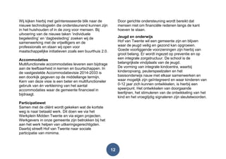 12
Wij kijken hierbij met geïnteresseerde blik naar de
nieuwe technologieën die ondersteunend kunnen zijn
in het huishouden of in de zorg voor mensen. Bij
uitvoering van de nieuwe taken „individuele
begeleiding‟ en „dagbesteding‟ zoeken wij de
samenwerking met de vrijwilligers en de
professionals en staan wij open voor
maatschappelijke initiatieven zoals een buurthuis 2.0.
Accommodaties
Multifunctionele accommodaties leveren een bijdrage
aan de leefbaarheid in kernen en buurtschappen. In
de vastgestelde Accommodatievisie 2014-2033 is
een doorkijk gegeven op de middellange termijn.
Kern van deze visie is een beter en multifunctioneler
gebruik van én verkleining van het aantal
accommodaties waar de gemeente financieel in
bijdraagt.
Participatiewet
Samen met de cliënt wordt gekeken wat de kortste
weg is naar betaald werk. Dit doen we via het
Werkplein Midden Twente en via eigen projecten.
Werkgevers in onze gemeente zijn betrokken bij het
aan het werk helpen van uitkeringsgerechtigden.
Daarbij streeft Hof van Twente naar sociale
participatie van mimima.
Door gerichte ondersteuning wordt bereikt dat
mensen niet om financiële redenen langs de kant
hoeven te staan.
Jeugd en onderwijs
Hof van Twente wil een gemeente zijn en blijven
waar de jeugd veilig en gezond kan opgroeien.
Goede voorliggende voorzieningen zijn hierbij van
groot belang. Er wordt ingezet op preventie en op
een integrale zorgstructuur. De school is de
belangrijkste vindplaats van de jeugd.
De vorming van integrale kindcentra, waarbij
kinderopvang, peuterspeelzalen en het
basisonderwijs nauw met elkaar samenwerken en
waar mogelijk zijn geïntegreerd en waar kinderen van
0-12 jaar zich kunnen ontwikkelen, is hierbij een
speerpunt. Het ontwikkelen van doorgaande
leerlijnen, het stimuleren van de ontwikkeling van het
kind en het vroegtijdig signaleren zijn sleutelwoorden.
 