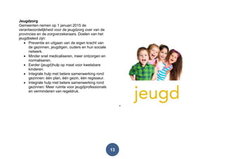 13
Jeugdzorg
Gemeenten nemen op 1 januari 2015 de
verantwoordelijkheid voor de jeugdzorg over van de
provincies en de zorgverzekeraars. Doelen van het
jeugdbeleid zijn:
Preventie en uitgaan van de eigen kracht van
de gezinnen, jeugdigen, ouders en hun sociale
netwerk.
Minder snel medicaliseren, meer ontzorgen en
normaliseren.
Eerder (jeugd)hulp op maat voor kwetsbare
kinderen.
Integrale hulp met betere samenwerking rond
gezinnen: één plan, één gezin, één regisseur.
Integrale hulp met betere samenwerking rond
gezinnen: Meer ruimte voor jeugdprofessionals
en verminderen van regeldruk.
 