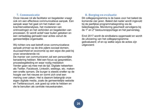 26
7. Communicatie
Onze nieuwe rol als facilitator en begeleider vraagt
ook om een effectieve communicatieve aanpak. Een
aanpak waar het gaat om het maken van
krachtenveldanalyses, het modereren van
ontmoetingen en het verbinden en begeleiden van
processen. Er wordt actief naar buiten gekeken en
een vertaalslag gemaakt naar acties vanuit de
gemeentelijke organisatie.
Wij richten ons wat betreft onze communicatieve
aanpak primair op de drie pijlers sociaal domein,
duurzaamheid en economie op een wijze die past bij
onze veranderende rol.
De manier van communiceren zal een persoonlijke
benadering hebben. Met een focus op gesprekken,
procesbegeleiding en waar nodig mediation
Verder gaan wij mee met de tijd. Digitale netwerken
als Twitter, Facebook, Linkedin, weblogs, etc. maken
een snelle opmars. De burger is steeds sneller op de
hoogte van het nieuws en vormt zich snel een
mening over zaken. Het is daarom belangrijk onze
eigen digitale media, zoals de gemeentelijke website
en Twitteraccount, ook goed op orde te hebben en
die te benutten als centrale nieuwskanalen.
8. Borging en evaluatie
Dit collegeprogramma is de basis voor het beleid de
komende vier jaren. Beleid dat nader wordt ingevuld
bij de jaarlijkse programmabegroting via de
beleidsagenda. Monitoring geschiedt vervolgens bij
de 1e
en 2e
bestuursrapportage en het jaarverslag.
Eind 2017 wordt de eindbalans opgemaakt en wordt
de uitvoering van het collegeprogramma
geëvalueerd; of en op welke wijze de acties zijn
uitgevoerd.
 