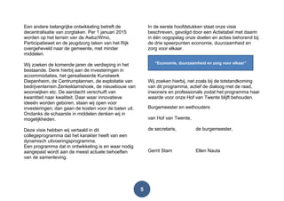 5
Een andere belangrijke ontwikkeling betreft de
decentralisatie van zorgtaken. Per 1 januari 2015
worden op het terrein van de Awbz/Wmo,
Participatiewet en de jeugdzorg taken van het Rijk
overgeheveld naar de gemeente, met minder
middelen.
Wij zoeken de komende jaren de verdieping in het
bestaande. Denk hierbij aan de investeringen in
accommodaties, het gerealiseerde Kunstwerk
Diepenheim, de Centrumplannen, de exploitatie van
bedrijventerrein Zenkeldamshoek, de nieuwbouw van
woonwijken etc. De aandacht verschuift van
kwantiteit naar kwaliteit. Daar waar innovatieve
ideeën worden geboren, staan wij open voor
investeringen; dan gaan de kosten voor de baten uit.
Ondanks de schaarste in middelen denken wij in
mogelijkheden.
Deze visie hebben wij vertaald in dit
collegeprogramma dat het karakter heeft van een
dynamisch uitvoeringsprogramma.
Een programma dat in ontwikkeling is en waar nodig
aangepast wordt aan de meest actuele behoeften
van de samenleving.
In de eerste hoofdstukken staat onze visie
beschreven, gevolgd door een Actietabel met daarin
in één oogopslag onze doelen en acties behorend bij
de drie speerpunten economie, duurzaamheid en
zorg voor elkaar.
Wij zoeken hierbij, net zoals bij de totstandkoming
van dit programma, actief de dialoog met de raad,
inwoners en professionals zodat het programma haar
waarde voor onze Hof van Twente blijft behouden.
Burgemeester en wethouders
van Hof van Twente,
de secretaris, de burgemeester,
Gerrit Stam Ellen Nauta
“Economie, duurzaamheid en zorg voor elkaar”
 