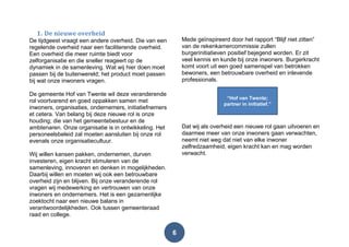6
1. De nieuwe overheid
De tijdgeest vraagt een andere overheid. Die van een
regelende overheid naar een faciliterende overheid.
Een overheid die meer ruimte biedt voor
zelforganisatie en die sneller reageert op de
dynamiek in de samenleving. Wat wij hier doen moet
passen bij de buitenwereld; het product moet passen
bij wat onze inwoners vragen.
De gemeente Hof van Twente wil deze veranderende
rol voortvarend en goed oppakken samen met
inwoners, organisaties, ondernemers, initiatiefnemers
et cetera. Van belang bij deze nieuwe rol is onze
houding; die van het gemeentebestuur en de
ambtenaren. Onze organisatie is in ontwikkeling. Het
personeelsbeleid zal moeten aansluiten bij onze rol
evenals onze organisatiecultuur.
Wij willen kansen pakken, ondernemen, durven
investeren, eigen kracht stimuleren van de
samenleving, innoveren en denken in mogelijkheden.
Daarbij willen en moeten wij ook een betrouwbare
overheid zijn en blijven. Bij onze veranderende rol
vragen wij medewerking en vertrouwen van onze
inwoners en ondernemers. Het is een gezamenlijke
zoektocht naar een nieuwe balans in
verantwoordelijkheden. Ook tussen gemeenteraad
raad en college.
Mede geïnspireerd door het rapport “Blijf niet zitten”
van de rekenkamercommissie zullen
burgerinitiatieven positief bejegend worden. Er zit
veel kennis en kunde bij onze inwoners. Burgerkracht
komt voort uit een goed samenspel van betrokken
bewoners, een betrouwbare overheid en inlevende
professionals.
Dat wij als overheid een nieuwe rol gaan uitvoeren en
daarmee meer van onze inwoners gaan verwachten,
neemt niet weg dat niet van elke inwoner
zelfredzaamheid, eigen kracht kan en mag worden
verwacht.
“Hof van Twente;
partner in initiatief.”
 