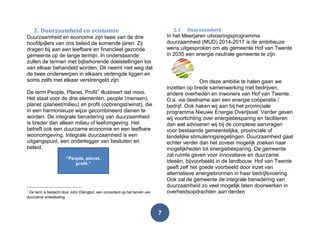 7
2. Duurzaamheid en economie
Duurzaamheid en economie zijn twee van de drie
hoofdpijlers van ons beleid de komende jaren. Zij
dragen bij aan een leefbare en financieel gezonde
gemeente op de lange termijn. In onderstaande
zullen de termen met bijbehorende doelstellingen los
van elkaar behandeld worden. Dit neemt niet weg dat
de twee onderwerpen in elkaars verlengde liggen en
soms zelfs met elkaar verstrengeld zijn.
De term People, Planet, Profit1
illustreert dat mooi.
Het staat voor de drie elementen, people (mensen),
planet (planeet/milieu) en profit (opbrengst/winst), die
in een harmonieuze wijze gecombineerd dienen te
worden. De integrale benadering van duurzaamheid
is breder dan alleen milieu of leefomgeving. Het
betreft ook een duurzame economie en een leefbare
woonomgeving. Integrale duurzaamheid is een
uitgangspunt, een onderlegger van besluiten en
beleid.
1
De term is bedacht door John Elkington, een consultant op het terrein van
duurzame ontwikkeling.
2.1 Duurzaamheid
In het Meerjaren uitvoeringsprogramma
duurzaamheid (MUD) 2014-2017 is de ambitieuze
wens uitgesproken om als gemeente Hof van Twente
in 2035 een energie neutrale gemeente te zijn.
Om deze ambitie te halen gaan we
inzetten op brede samenwerking met bedrijven,
andere overheden en inwoners van Hof van Twente.
O.a. via deelname aan een energie coöperatie /
bedrijf. Ook haken wij aan bij het provinciale
programma Nieuwe Energie Overijssel. Verder geven
wij voorlichting over energiebesparing en faciliteren
dan wel adviseren wij bij de complexe aanvragen
voor bestaande gemeentelijke, provinciale of
landelijke stimuleringsregelingen. Duurzaamheid gaat
echter verder dan het zoveel mogelijk zoeken naar
mogelijkheden tot energiebesparing. De gemeente
zal ruimte geven voor innovatieve en duurzame
ideeën, bijvoorbeeld in de landbouw. Hof van Twente
geeft zelf het goede voorbeeld door inzet van
alternatieve energiebronnen in haar bedrijfsvoering.
Ook zal de gemeente de integrale benadering van
duurzaamheid zo veel mogelijk laten doorwerken in
overheidsopdrachten aan derden
“People, planet,
profit.”
 