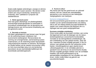 9
Zoals snelle digitale verbindingen, energie en slimme
dwarsverbanden tussen sectoren. We denken onder
andere aan zorg en landschap, landschap en
onderwijs, stad / platteland in projecten als
stadslandbouw.
3. Sterke agrarische sector
Door een goed uitbreidings- en plaatsingsbeleid,
evenwichtige kavelruilprojecten en participatie in
innovatieve ontwikkelingen kan de gemeente een
bijdrage leveren aan de duurzame ontwikkeling van
de agrarische sector.
4. Recreatie en toerisme
Wij kijken gebiedsgericht naar kansen waar het gaat
om de verbinding tussen initiatieven met
economische bedrijvigheid. Wij bevorderen de
vorming van arrangementen, samenwerking tussen
ondernemers, en de verbinding tussen bijvoorbeeld
cultuurhistorische waarden en toerisme. Na Kampen
en Zwolle hebben wij de meeste monumenten (400)
en met onze prachtige natuur en ons landschap
bevorderen wij een aantrekkelijk leefklimaat met
bovenlokale aantrekkingskracht.
5. Kunst en cultuur
Wij menen dat met een goed kunst- en cultureel
aanbod, Hof van Twente een aantrekkelijke
gemeente is voor toerisme en een belangrijke
vestigingsfactor voor bedrijven.
Factoren vestigingsklimaat
Om tot economische groei te komen is niet alleen het
inzetten op een aantal basiselementen van belang.
Het is ook van belang daarbij de juiste faciliteiten te
bieden voor zowel inwoners als bedrijven die o.a.
bijdragen aan een goed vestigingsklimaat.
Duurzame ruimtelijke ontwikkeling
Onze ruimte willen wij duurzaam inrichten; een ruimte
die tegemoet komt aan de belangen van de natuur,
landschapsbehoud, economische functionaliteit,
recreatie en de demografische ontwikkelingen. Bij
een ontwikkeling van een gebied worden, waar dat
kan, meerdere functies mogelijk gemaakt; in die zin
streven naar globale plannen die voldoende ruimte
bieden. Inbreidingsplannen gaan daarbij boven
uitbreidingsplannen. In de ruimtelijke plannen is
aandacht voor de krimp en de economische situatie.
Dat kan mogelijk gevolgen hebben voor de ruimtelijke
kwaliteit. Ook wordt geanticipeerd op de
gemeentelijke zorgopgave én het vrijvallen van veel
erven. Indien nodig maken wij gebruik van
pauzelandschappen.
 