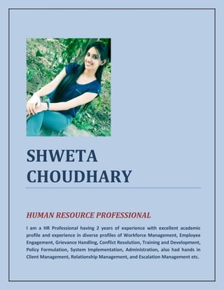 SHWETA
CHOUDHARY
HUMAN RESOURCE PROFESSIONAL
I am a HR Professional having 2 years of experience with excellent academic
profile and experience in diverse profiles of Workforce Management, Employee
Engagement, Grievance Handling, Conflict Resolution, Training and Development,
Policy Formulation, System Implementation, Administration, also had hands in
Client Management, Relationship Management, and Escalation Management etc.
 