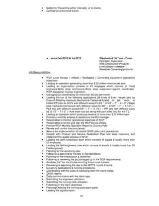 III
Skilled for Presenting either internally or to clients.
Certified as a technical trainer.
• sincesincesincesince FebFebFebFeb----2012201220122012 till Jultill Jultill Jultill Jul----2013201320132013 Weatherford Oil ToolsWeatherford Oil ToolsWeatherford Oil ToolsWeatherford Oil Tools ---- OmanOmanOmanOman
Operation Supervisor
Well Construction Products
Liner Hanger-Inflatable-
Swellable-Cementing products
Job Responsibilities
WCP (Liner Hanger + Inflates + Swellables + Cementing equipment) operations
supervisor.
Leading an operation generating more than $ 20 million revenue per year.
Leading an organization consists of 45 employee which consists of (Field
engineers-Work shop technicians-Work shop supervisor-Logistic coordinator-
WCP dispatcher-Trainee engineers)
Managing/Co-coordinating for more than 60/Job per month.
Leading the run of the following applications [all kinds of Liner Hanger jobs as
Drop-off-Rotating-Hydraulic-Mechanical-Tiebacks&Scabs] & [all kinds of
Inflate/IPP jobs as ACPs with different sizes(13-3/8’ ’- 9-5/8’’ – 7’’ – 4-1/2’’)-Stage
tools hydraulic/mechanical with different sizes(13-3/8’’ – 9-5/8’’ – 7’’ – 4-1/2’’) –
P&A kits with different sizes(9-5/8’’ – 7’’ – 4-1/2’’) – IPP jobs with different sizes
as (5-1/2’’ – 7-1/2’’ )- Acid wash tool job along with port collar only for the 7’’].
Leading an operation which produces revenue of more than $ 20 million/year.
Provide a monthly analysis & statistics to the BU manager.
Responsible to monitor operational expenses of WCP
Responsible to review and sign the WCP bonus sheets.
Provide WCP Monthly Operation Report to Country PLM
Review and control inventory levels.
Assure the implementation of related QHSE policy and procedures.
Comply with Product and Service Realization Plan and keep improving and
implement the quality process of WCP.
Leading the work shop/base team which consists of expats & locals (more than
20 employee)
Leading the field engineers crew which consists of expats & locals (more than 20
Field engineer)
Planning for the upcoming jobs.
Following & planning for the day to day operations.
Planning for the mobilization & deliveries.
Following & reviewing the job packages up to the GOP requirements.
Available 24/7 for the trouble shooting & technical advises.
Reviewing & approving the day to day WPTS reports & tasks.
Designing applications & running procedures.
Coordinating with the sales & marketing team the client needs.
QHSE reports.
Daily communication with the client reps.
Submitting the engineers utilization.
Submitting the running tools utilization.
Following on the team objectives.
Planning/Ordering the running tools spare parts.
Leading the logistics team.
 