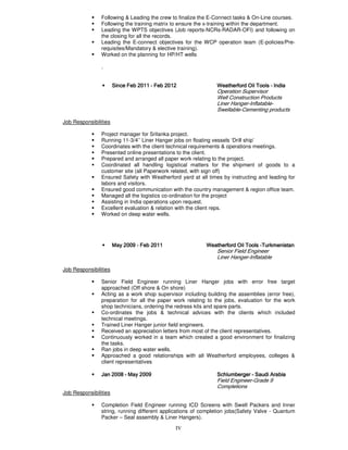 IV
Following & Leading the crew to finalize the E-Connect tasks & On-Line courses.
Following the training matrix to ensure the x-training within the department.
Leading the WPTS objectives (Job reports-NCRs-RADAR-OFI) and following on
the closing for all the records.
Leading the E-connect objectives for the WCP operation team (E-policies/Pre-
requisites/Mandatory & elective training).
Worked on the planning for HP/HT wells
.
• Since FebSince FebSince FebSince Feb 2011201120112011 –––– Feb 2012Feb 2012Feb 2012Feb 2012 Weatherford Oil ToolsWeatherford Oil ToolsWeatherford Oil ToolsWeatherford Oil Tools –––– IndiaIndiaIndiaIndia
Operation Supervisor
Well Construction Products
Liner Hanger-Inflatable-
Swellable-Cementing products
Job Responsibilities
Project manager for Srilanka project.
Running 11-3/4’’ Liner Hanger jobs on floating vessels ‘Drill ship’
Coordinates with the client technical requirements & operations meetings.
Presented online presentations to the client.
Prepared and arranged all paper work relating to the project.
Coordinated all handling logistical matters for the shipment of goods to a
customer site (all Paperwork related, with sign off)
Ensured Safety with Weatherford yard at all times by instructing and leading for
labors and visitors.
Ensured good communication with the country management & region office team.
Managed all the logistics co-ordination for the project
Assisting in India operations upon request.
Excellent evaluation & relation with the client reps.
Worked on deep water wells.
• May 2009May 2009May 2009May 2009 ---- Feb 2011Feb 2011Feb 2011Feb 2011 WeatherfordWeatherfordWeatherfordWeatherford Oil ToolsOil ToolsOil ToolsOil Tools ----TurkmenistanTurkmenistanTurkmenistanTurkmenistan
Senior Field Engineer
Liner Hanger-Inflatable
Job Responsibilities
Senior Field Engineer running Liner Hanger jobs with error free target
approached (Off shore & On shore)
Acting as a work shop supervisor including building the assemblies (error free),
preparation for all the paper work relating to the jobs, evaluation for the work
shop technicians, ordering the redress kits and spare parts.
Co-ordinates the jobs & technical advices with the clients which included
technical meetings.
Trained Liner Hanger junior field engineers.
Received an appreciation letters from most of the client representatives.
Continuously worked in a team which created a good environment for finalizing
the tasks.
Ran jobs in deep water wells.
Approached a good relationships with all Weatherford employees, colleges &
client representatives
• JanJanJanJan 2002002002008888 –––– MayMayMayMay 2009200920092009 SchlumbergerSchlumbergerSchlumbergerSchlumberger –––– Saudi ArabiaSaudi ArabiaSaudi ArabiaSaudi Arabia
Field Engineer-Grade 9
Completions
Job Responsibilities
Completion Field Engineer running ICD Screens with Swell Packers and Inner
string, running different applications of completion jobs(Safety Valve - Quantum
Packer – Seal assembly & Liner Hangers).
 