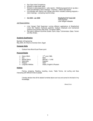 V
Ran Open Hole Completions.
Worked on deep water wells.
Worked on jobs preparations – jobs reports – Mobilizing equipments to rig sites –
Held and attended a client meetings – Inventory – HSE & SQ reports)
Co-ordinates with clients Liner Hanger jobs which included (creating programs –
client meetings – contacting machine shop).
.
• Oct 2004Oct 2004Oct 2004Oct 2004 ---- JanJanJanJan 2002002002008888 Weatherford Oil ToolsWeatherford Oil ToolsWeatherford Oil ToolsWeatherford Oil Tools----UAEUAEUAEUAE
Field Engineer
Liner Hanger-Inflatable
Job Responsibilities
Liner Hanger Field Supervisor running different applications of Weatherford
Liners like: Nodeco (hydraulic systems), Cardium (Hydraulic and mechanical
systems) and Cement Jobs (ACP, Tie backs & BSP).
Ran jobs in different Countries (Sudan, Syria, Libya, Turkmenistan, Qatar, Yemen
and Abu Dhabi).
Academic Qualification
Bachelor of Engineering
May 2004, Ain Shams university-Cairo, Egypt
Computer Skills
- Outlook-Visio-Word-Excel-Power point
Personal Details
Date of Birth : 17
th
June 1980.
Sex : Male
Marital Status : Married + 1 child
Nationality : Egyptian
Religion : Islam
Linguistic Abilities : Arabic, English & Russian
Hobbies
Fishing, shopping, Reading, traveling, music, Table Tennis, net surfing and likes
interacting with different kinds of people
I hereby declare that all the details furnished above are true and correct to the best of my
Knowledge.
Ahmed Aziz
 