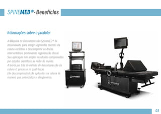 Informações sobre o produto:
A Máquina de Descompressão SpineMED® foi
desenvolvida para atingir segmentos doentes da
coluna vertebral e descomprimir os discos
intervertebrais promovendo regeneração discal. 		
Sua aplicação tem amplos resultados comprovados
por estudos científicos ao redor do mundo.
A teoria por trás do método de descompressão da
coluna é: processo no qual forças
(de descompressão) são aplicadas na coluna de
maneira que potencializa o alongamento.
SPINEMED®-Benefícios
03
 