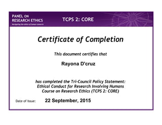 PANEL ON
RESEARCH ETHICS
Navigating the ethics of human research
TCPS 2: CORE
Certificate of Completion
This document certifies that
has completed the Tri-Council Policy Statement:
Ethical Conduct for Research Involving Humans
Course on Research Ethics (TCPS 2: CORE)
Date of Issue:
Rayona D'cruz
22 September, 2015
 