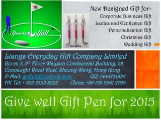 New Designed Gift for-
Corporate Business Gift
Ladies and Gentlemen Gift
Personalization Gift
Christmas Gift
Wedding Gift
Give well Gift Pen for 2015
Liangs Everyday Gift Company Limited
Room 5, 5th Floor Wayson Commercial Building, 28
Connaught Road West, Sheung Wang, Hong Kong
E-Mail: golfull@outlook.com QQ: 1444731828
HK Tel: + 852 5395 8592 China: +86 158 8961 2798
 