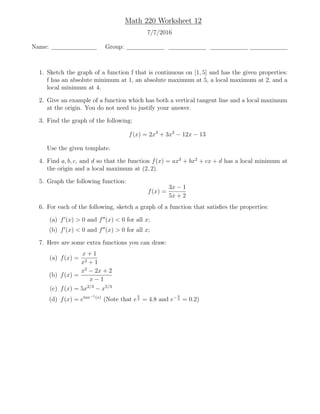 Math 220 Worksheet 12
7/7/2016
Name: Group:
1. Sketch the graph of a function f that is continuous on [1, 5] and has the given properties:
f has an absolute minimum at 1, an absolute maximum at 5, a local maximum at 2, and a
local minimum at 4.
2. Give an example of a function which has both a vertical tangent line and a local maximum
at the origin. You do not need to justify your answer.
3. Find the graph of the following:
f(x) = 2x3
+ 3x2
− 12x − 13
Use the given template.
4. Find a, b, c, and d so that the function f(x) = ax3
+ bx2
+ cx + d has a local minimum at
the origin and a local maximum at (2, 2).
5. Graph the following function:
f(x) =
3x − 1
5x + 2
6. For each of the following, sketch a graph of a function that satisﬁes the properties:
(a) f (x) > 0 and f (x) < 0 for all x;
(b) f (x) < 0 and f (x) > 0 for all x;
7. Here are some extra functions you can draw:
(a) f(x) =
x + 1
x2 + 1
(b) f(x) =
x2
− 2x + 2
x − 1
(c) f(x) = 5x2/3
− x5/3
(d) f(x) = etan−1(x)
(Note that e
π
2 = 4.8 and e−π
2 = 0.2)
 