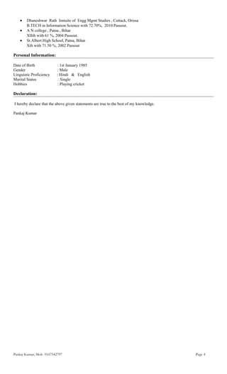 • Dhaneshwar Rath Instuite of Engg Mgmt Studies , Cuttack, Orissa
B.TECH in Information Science with 72.70%, 2010 Passout.
• A N college , Patna , Bihar
XIIth with 61 %, 2004 Passout.
• St.Albert High School, Patna, Bihar
Xth with 71.50 %, 2002 Passout
Personal Information:
Date of Birth : 1st January 1985
Gender : Male
Linguistic Proficiency : Hindi & English
Marital Status : Single
Hobbies : Playing cricket
Declaration:
I hereby declare that the above given statements are true to the best of my knowledge.
Pankaj Kumar
Pankaj Kumar, Mob -9167542797 Page 4
 