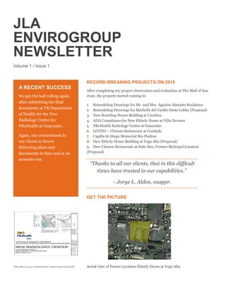 JLA
ENVIROGROUP
NEWSLETTER
Volume 1 / Issue 1
RECORD BREAKING PROJECTS ON 2015
After completing my project observation and evaluation at The Mall of San
Juan, the projects started coming in:
1. Remodeling Drawings for Mr. and Mrs. Agustin Almonte Residence
2. Remodeling Drawings for Marbella del Caribe Oeste Lobby (Proposal)
3. New Boarding House Building at Carolina
4. ADA Compliance for New Elderly Home at Villa Nevarez
5. PReHealth Radiology Center at Guaynabo
6. LOTHO – Chinese Restaurant at Condado
7. Capilla de Diego Memorial Rio Piedras
8. New Elderly Home Building at Vega Alta (Proposal)
9. New Chinese Restaurant at Hato Rey, Former Metropol Location
(Proposal)
“Thanks to all our clients, that in this difficult
times have trusted in our capabilities.”
– Jorge L. Aldea, caappr.
GET THE PICTURE
Aerial view of Future Location Elderly Home at Vega Alta.
A RECENT SUCCESS
We got the ball rolling again,
after submitting the final
documents at PR Department
of Health for the New
Radiology Center for
PReHealth at Guaynabo.
Again, our commitment to
our clients is shown
delivering plans and
documents in time and in an
accurate way.
Title Sheet as per submitted at Department of Health
 