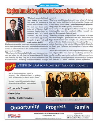 “MyfamilycametotheUnited
States looking for the Ameri-
can Dream like thousands of
families from around the world.
We made our dream reality
in the city of Monterey Park,”
comments Stephen Lam, bu-
sinessman and City Council
candidate. “We were looking
for more freedom, opportunity,
tranquility to grow roots and
create our own familiy.”
The Democrat candidate participates in a non-partisan election to
filloneoffivepositionsintheCouncil.Besideshisbusinesssuccess
Lam has an extensive history as civic leader and is the son of immi-
grant parents from China.
“When I arrived to Monterey Park I had to adapt to a new environ-
ment and culture. Not only American but also Mexican. My family
came from a big city, Hong Kong, and we arrived to Monterey Park
thatformewaslikeasmallvillagewhereeveryoneknowsandhelps
PEOPLE AND CHARACTERS
StephenLam:AstoryofloveandsuccessinMontereyParkStephenLam:AstoryofloveandsuccessinMontereyPark
everybody.
“I had never tasted Mexican food until I came to East L.A. My first
food was a burrito. And I loved it. Mexican food, like Chinese food,
is fresh, healthy and spicy. Here I learned my first words in Spanish:
amigo, colega and muchas gracias,” remembers Lam.
It was a drug war, the appropiation of lands and political changes
that changed the route of the Lam family in China eventually brin-
ging their descendants to California lands.
“One of my great great great grandfathers was governor of the state
of Canton during the Opium War of 1839. Back then Canton was
bigger than California. Upon losing the war, China ceded territory
giving birth to the British protectorate of Hong Kong. This was si-
milar to the division of Baja and Alta California of 1848. That’s why
we already spoke English, we were coming from a European colony
in China.
“To me the United States of America represents freedom of expre-
sion, religion and the press. I am very proud of my American citi-
zenship and all the opportunities my family and I have enjoyed here.
Now it’s my time to contribute more to my community of Monterey
Park from the City Council,” concludes candidate Stephen Lam.	
 