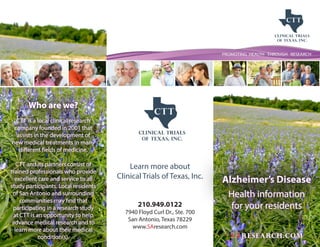 PROMOTING HEALTH THROUGH RESEARCH
Alzheimer’s Disease
Health information
for your residents
SAresearch.com
Learn more about
Clinical Trials of Texas, Inc.
210.949.0122
7940 Floyd Curl Dr., Ste. 700
San Antonio, Texas 78229
www.SAresearch.com
Who are we?
CTT is a local clinical research
company founded in 2001 that
assists in the development of
new medical treatments in many
different fields of medicine.
CTT and its partners consist of
trained professionals who provide
excellent care and service to all
study participants. Local residents
of San Antonio and surrounding
communities may find that
participating in a research study
at CTT is an opportunity to help
advance medical research and to
learn more about their medical
condition(s).
 