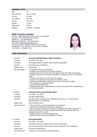 PERSONAL DATA
Age: 34
Date of Birth: Apr 22, 1981
Gender: Female
Civil Status: Married
Height: 152.4 cm
Weight: 52 kg
Nationality: Filipino
Religion: Christian – Catholic
Edith Francisco Budiao
Flat No. 3 Building Behind Home Center, Al Ghubaiba
Sharjah, UAE, United Arab Emirates 0
Mobile No.: +971556949159
Alternate Mobile No.: +971522174671
Email Add: edithbudiao@yahoo.com
Current Location: Sharjah, United Arab Emirates
Availability: I can start for work as soon as possible.
Visa Status : Husbands Visa
WORK EXPERIENCE
1. Position: Accounting Staff/Admin. Staff/Custodian
Duration: Jul 2008 - May 2015
Company: El Shaddai Brother's Keeper Multi-Purpose Cooperative
Location Paranaque City, Philippines
Department: Accounting
Job Description: * Custodian of all accounting files.
* Prepares Journal Voucher and disbursements.
* Prepares payments for government agencies like SSS, BIR and Pag-Ibig.
* Prepares vouchers and cheques payable to suppliers and for the member's
loans.
* Prepare reconciliation of all items per supplier.
* List down the aging of receivables of member's loans.
* Handle purchase books, disbursement books and general ledger.
* Time keeping and payroll master.
* Accounts Receivable clerk.
* Assist all duties and responsibilities of accounting department designated by
the Chief Accountant.
2. Position: Accountant/Accounts Payable Clerk
Duration: Jan 2008 - Jun 2008
Company: CD AND ASSOCIATES
Location Rm 303 ECRDC Condominium #496 Barranca Drive cor. Talumpong St.,
Mandaluyong City, Philippines
Department: General Milling Corp.
Job Description: * Checks all other company billings for the company.
* Verify all the expenses made by the Managers.
* Records all the transactions made and cooperate with other branches for
check and balance of all the encoded transactions per account with the
company accounting system.
* Performs also as accounts payable clerk.
* Performs duties and responsibilities if needed.
3. Position: Accounting Staff
Duration: Mar 2004 - Dec 2007
Company: El Shaddai Brother's Keeper Multi-Purpose Cooperative
Location Amvel Business Park, San Dionisio, Sucat, Paranaque City, Philippines
Department: Accounting Department
Job Description: *Prepares Journal Voucher & Disbursement.
 
