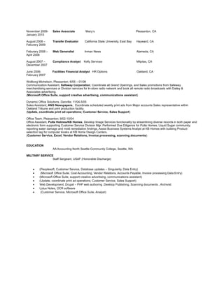 November 2009- Sales Associate Macy’s Pleasanton, CA
January 2010
August 2008 – Transfer Evaluator California State University, East Bay Hayward, CA
Feburary 2009
Feburary 2008 – Web Generalist Inman News Alameda, CA
April 2008
August 2007 – Compliance Analyst Kelly Services Milpitas, CA
December 2007
June 2006- Facilities Financial Analyst HR Options Oakland, CA
February 2007
Wollborg Michelson, Pleasanton; 6/05 – 01/06
Communication Assistant, Safeway Corporation; Coordinate all Grand Openings, and Sales promotions from Safeway
merchandising services or Division services for In-store radio network and book all remote radio broadcasts with Dailey &
Associates advertising.
(Microsoft Office Suite, support creative advertising, communications assistant)
Dynamic Office Solutions, Danville; 11/04-5/05
Sales Assistant; ANG Newspapers; Coordinate scheduled weekly print ads from Major accounts Sales representative within
Oakland Tribune and print production facility.
(Update, coordinate print ad operations; Customer Service, Sales Support)
Office Team, Pleasanton; 9/02-10/04
Office Assistant, Pulte Holmes/KB Homes, Develop Image Services functionality by streamlining diverse records in both paper and
electronic form supporting Customer Service Division Mgr. Performed Due Diligence for Pulte Homes, Liquid Sugar community;
reporting water damage and mold remediation findings. Assist Business Systems Analyst at KB Homes with building Product
selection tag for computer kiosks at KB Home Design Centers.
(Customer Service, Excel, Vendor Relations, Invoice processing, scanning documents)
EDUCATION
AA Accounting North Seattle Community College, Seattle, WA
MILITARY SERVICE
Staff Sergeant, USAF (Honorable Discharge)
• (Peoplesoft, Customer Service, Database updates – Singularity, Data Entry)
• (Microsoft Office Suite, Cost Accounting, Vendor Relations, Accounts Payable, Invoice processing Data Entry)
• (Microsoft Office Suite, support creative advertising, communications assistant)
• (Update, coordinate print ad operations; Customer Service, Sales Support)
• Web Development, Drupal – PHP web authoring .Desktop Publishing, Scanning documents , Archivist
• Lotus Notes, OCR software
• (Customer Service, Microsoft Office Suite, Analyst)
 