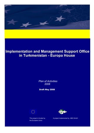 Implementation and Management Support Office in Turkmenistan – Europa House – PLAN OF ACTVITIES
Implementation and Management Support Office
in Turkmenistan - Europa House
Plan of Activities
2008
Draft May 2008
This project is funded by A project implemented by ABG GmbH
the European Union
 