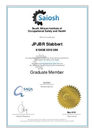 South African Institute of
Occupational Safety and Health
This is to certify that
JPJBR Slabbert
610408 5010 084
Is a registered member with the South African Institute of
Occupational Safety and Health
The minimum requirements were met and
the following membership grade was awarded:
Graduate Member
40825887
Membership No.
May 2016
National Registrar Date Issued
Issued by Saiosh the SAQA recognised Professional Body for
Occupational Health and Safety Practitioners in terms of the NQF Act, Act 67 of 2008
 