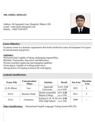 MD. SOHEL HOSSAIN
Address: 46-Agamashi Lane, Bangshal, Dhaka-1100
e-mail : sohel.jnu92.sh@gmail.com
Mobile : +8801735874473
Career Objective:
To pursue career in a dynamic organization that fosters profession career development in its quest
for advancement and growth.
Aptitudes:
•Self-motivated, Capable of taking challenging responsibility.
•Reliable, Trustworthy, Innovative and Meticulous.
•Possess excellent organizing and managing capability.
•Team player, Capable of working under stress.
•Strong desires for leading an honest life with dignity.
Academic Qualification:
Exam Title
Concentration/
Major
Institute Result Pas.Year
Duration/
Year
LL.B. (Hons) Law
Jagannath
University.
CGPA: 3.11
out of 4.00
2015 4
H.S.C. Business Study
Sheikh Amanullah
Degree College.
GPA: 4.20
out of 5.00
2011 2
S.S.C. Commerce
Kalaroa G. K. M. K.
Pilot High School.
GPA: 4.56
out of 5.00
2009 -
Other Qualification: International English Language Testing System (IELTS).
 