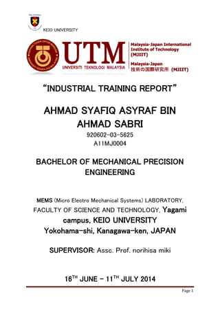 KEIO UNIVERSITY
Page 1
“INDUSTRIAL TRAINING REPORT”
AHMAD SYAFIQ ASYRAF BIN
AHMAD SABRI
920602-03-5625
A11MJ0004
BACHELOR OF MECHANICAL PRECISION
ENGINEERING
MEMS (Micro Electro Mechanical Systems) LABORATORY,
FACULTY OF SCIENCE AND TECHNOLOGY, Yagami
campus, KEIO UNIVERSITY
Yokohama-shi, Kanagawa-ken, JAPAN
SUPERVISOR: Assc. Prof. norihisa miki
16TH
JUNE – 11TH
JULY 2014
 