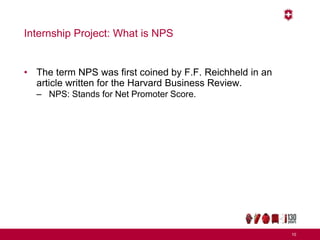 Internship Project: What is NPS
• The term NPS was first coined by F.F. Reichheld in an
article written for the Harvard Business Review.
– NPS: Stands for Net Promoter Score.
10
 