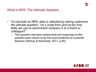 What is NPS: The Ultimate Question
• To calculate an NPS, data is collected by asking customers
the ultimate question, “on a scale from zero-to-ten how
likely are you to recommend company X to a friend or
colleague?”
– This question has been researched and responses to this
question were shown to be the most predictive of customer
behavior (Markey & Reichheld, 2011, p.50).
11
 