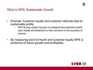 What is NPS: Sustainable Growth
• Premise: Customer loyalty and customer referrals lead to
sustainable profits.
• NPS Survey system focuses on categorizing customers based
upon loyalty and likelihood to refer someone to the business of
interest.
• By measuring word of mouth and customer loyalty NPS is
predictive of future growth and profitability.
12
 