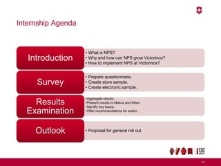 Internship Agenda
13
• What is NPS?
• Why and how can NPS grow Victorinox?
• How to implement NPS at Victorinox?
Introduction
• Prepare questionnaire.
• Create store sample.
• Create electronic sample.
Survey
•Aggregate results.
•Present results to Makus and Kilian.
•Identify key topics.
•Offer recommendations for action.
Results
Examination
• Proposal for general roll out.Outlook
 