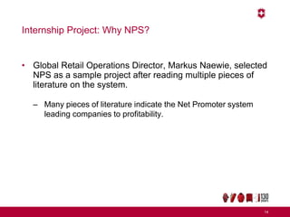 Internship Project: Why NPS?
• Global Retail Operations Director, Markus Naewie, selected
NPS as a sample project after reading multiple pieces of
literature on the system.
– Many pieces of literature indicate the Net Promoter system
leading companies to profitability.
14
 
