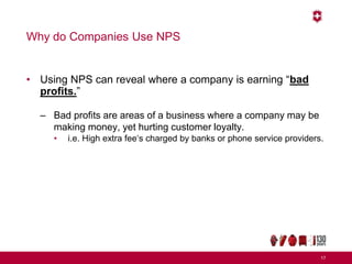 Why do Companies Use NPS
• Using NPS can reveal where a company is earning “bad
profits.”
– Bad profits are areas of a business where a company may be
making money, yet hurting customer loyalty.
• i.e. High extra fee‘s charged by banks or phone service providers.
17
 