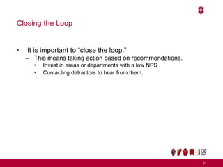 Closing the Loop
• It is important to “close the loop.”
– This means taking action based on recommendations.
• Invest in areas or departments with a low NPS
• Contacting detractors to hear from them.
21
 