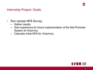 Internship Project: Goals
• Run sample NPS Survey.
– Gather results.
– Gain experience for future implementation of the Net Promoter
System at Victorinox.
– Calculate initial NPS for Victorinox.
14
 