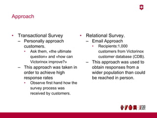 Approach
• Transactional Survey
– Personally approach
customers.
• Ask them, «the ultimate
question» and «how can
Victorinox improve?»
– This approach was taken in
order to achieve high
response rates
• Observe first hand how the
survey process was
received by customers.
• Relational Survey.
– Email Approach
• Recipients:1,000
customers from Victorinox
customer database (CDB).
– This approach was used to
obtain responses from a
wider population than could
be reached in person.
 