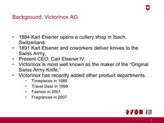 Background: Victorinox AG
• 1884 Karl Elsener opens a cutlery shop in Ibach,
Switzerland.
• 1891 Karl Elsener and coworkers deliver knives to the
Swiss Army.
• Present CEO, Carl Elsener IV.
• Victorinox is most well known as the maker of the “Original
Swiss Army Knife.”
• Victorinox has recently added other product departments.
• Timepieces in 1989
• Travel Gear in 1999
• Fashion in 2001
• Fragrances in 2007
3
 