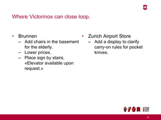 Where Victorinox can close loop.
• Brunnen
– Add chairs in the basement
for the elderly.
– Lower prices.
– Place sign by stairs,
«Elevator available upon
request.»
• Zurich Airport Store
– Add a display to clarify
carry-on rules for pocket
knives.
35
 