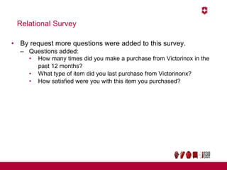 Relational Survey
• By request more questions were added to this survey.
– Questions added:
• How many times did you make a purchase from Victorinox in the
past 12 months?
• What type of item did you last purchase from Victorinonx?
• How satisfied were you with this item you purchased?
 
